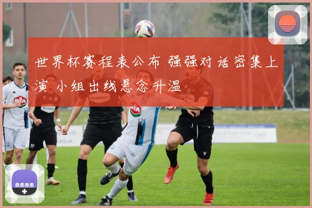 世界杯赛程表公布 强强对话密集上演 小组出线悬念升温