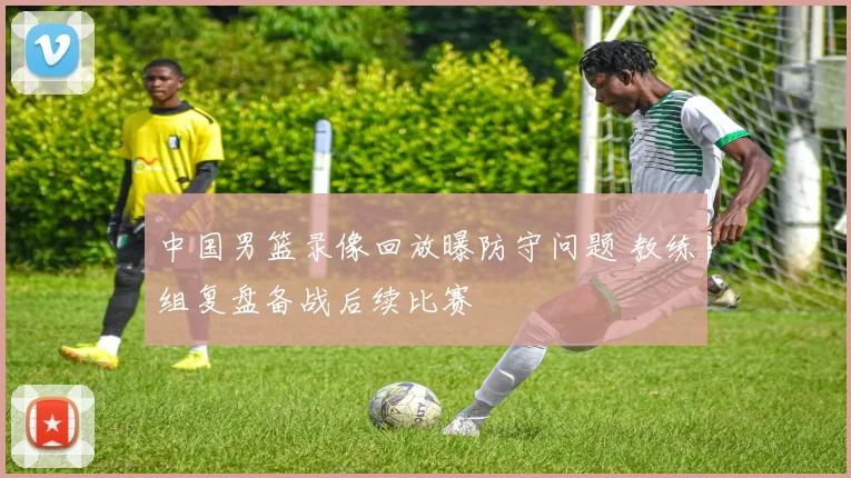 中国男篮录像回放曝防守问题 教练组复盘备战后续比赛