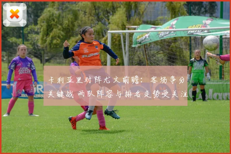 卡利亚里对阵尤文前瞻：客场争分关键战 两队阵容与排名走势受关注