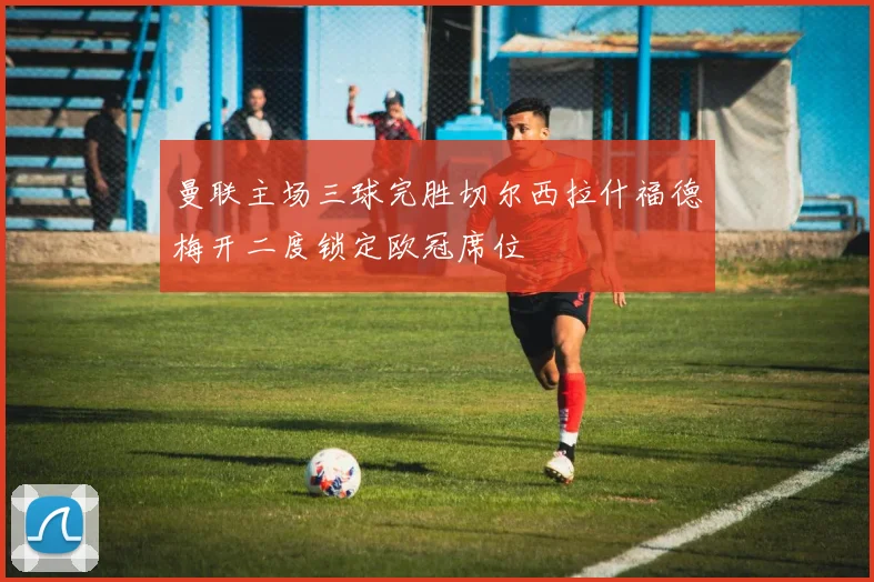 曼联主场三球完胜切尔西拉什福德梅开二度锁定欧冠席位