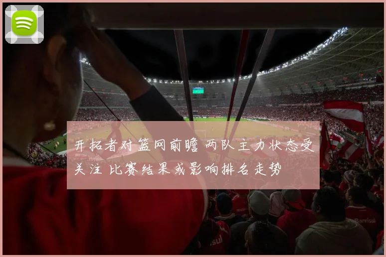 开拓者对篮网前瞻 两队主力状态受关注 比赛结果或影响排名走势