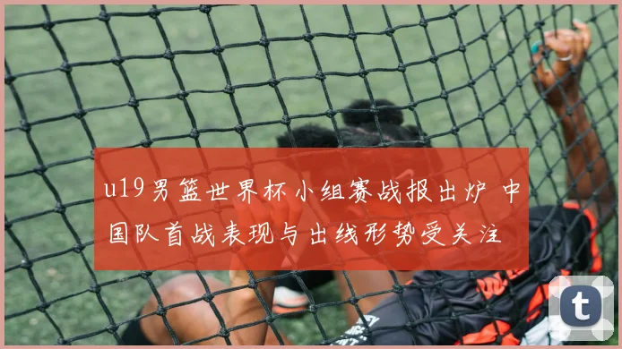 u19男篮世界杯小组赛战报出炉 中国队首战表现与出线形势受关注
