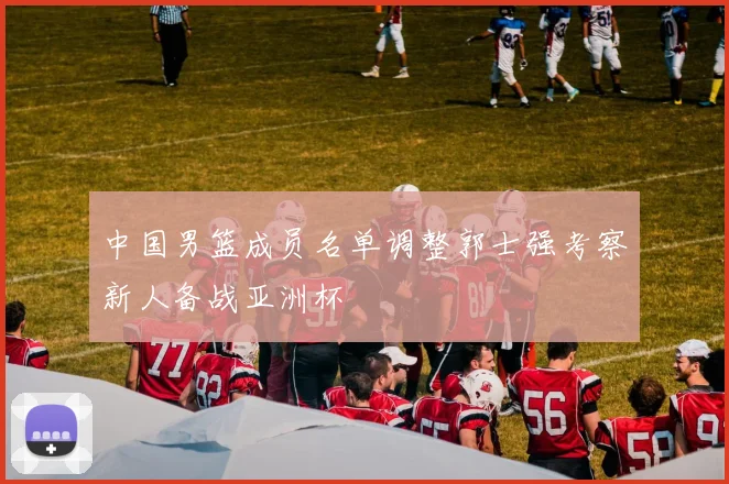 中国男篮成员名单调整郭士强考察新人备战亚洲杯