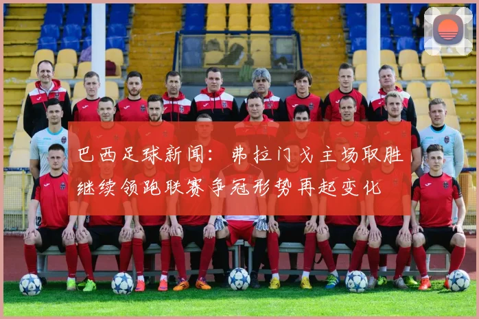 巴西足球新闻:弗拉门戈主场取胜继续领跑联赛争冠形势再起变化