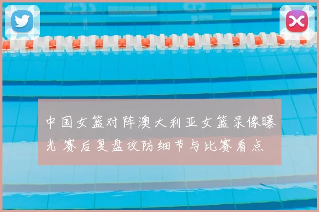 中国女篮对阵澳大利亚女篮录像曝光 赛后复盘攻防细节与比赛看点