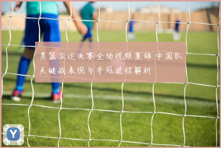 男篮亚运决赛全场视频集锦 中国队关键战表现与夺冠进程解析