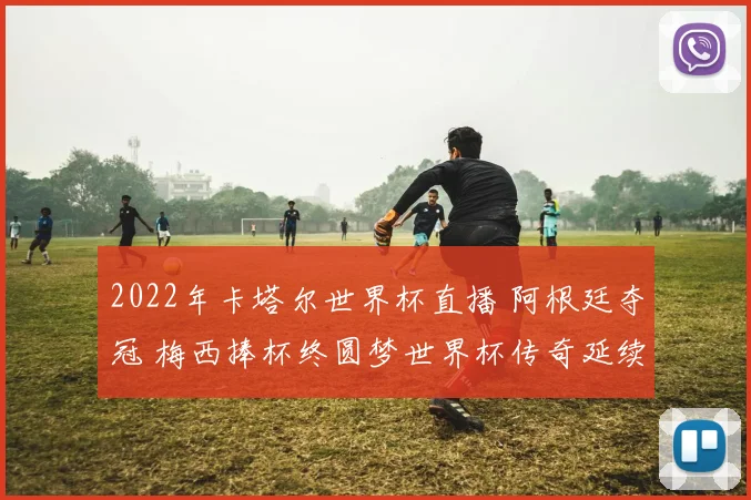 2022年卡塔尔世界杯直播 阿根廷夺冠 梅西捧杯终圆梦世界杯传奇延续