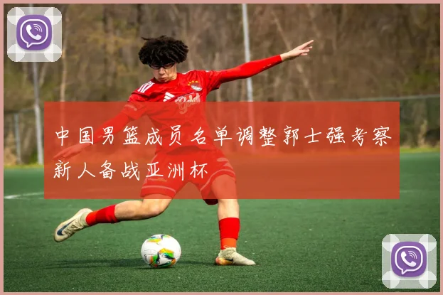 中国男篮成员名单调整郭士强考察新人备战亚洲杯