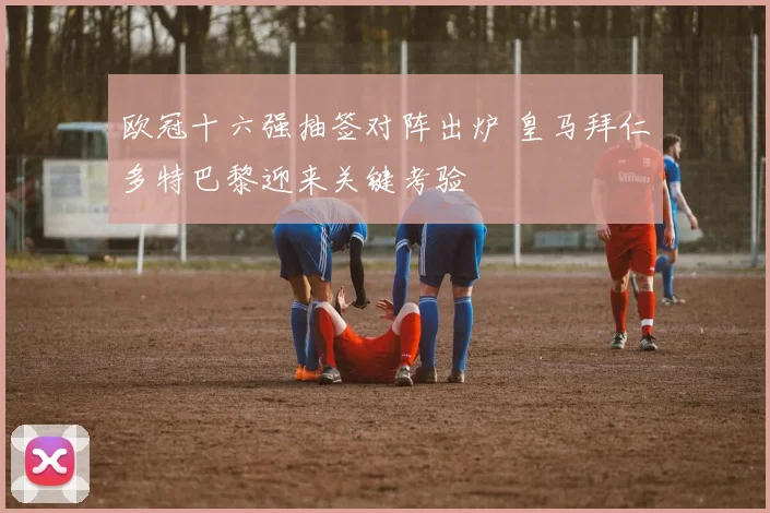 欧冠十六强抽签对阵出炉 皇马拜仁多特巴黎迎来关键考验