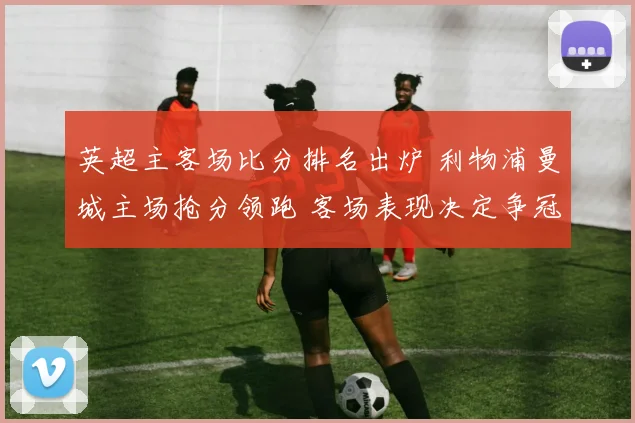 英超主客场比分排名出炉 利物浦曼城主场抢分领跑 客场表现决定争冠走势