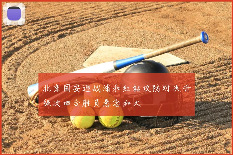 北京国安迎战浦和红钻攻防对决升级次回合胜负悬念加大