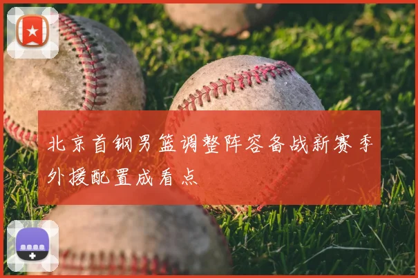 北京首钢男篮调整阵容备战新赛季外援配置成看点