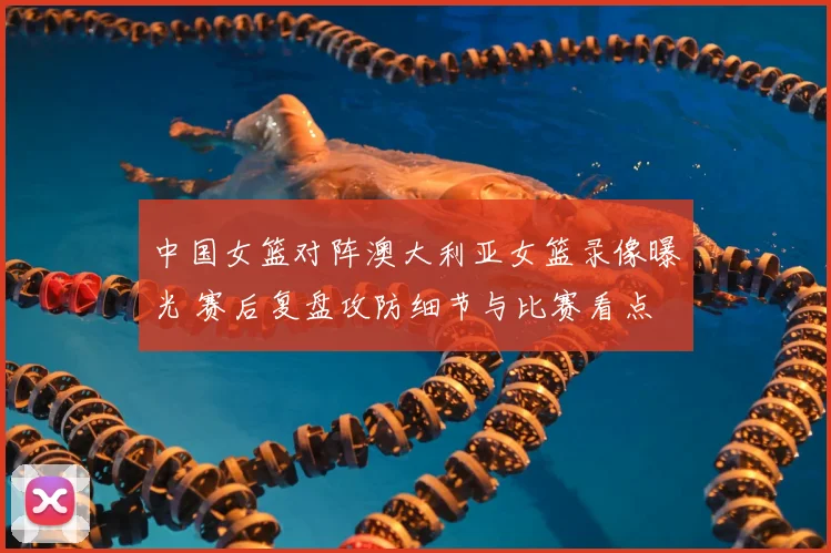 中国女篮对阵澳大利亚女篮录像曝光 赛后复盘攻防细节与比赛看点