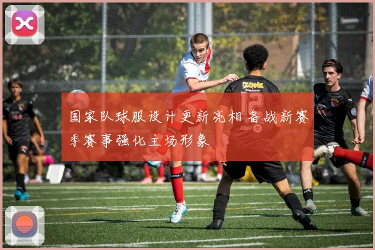 国家队球服设计更新亮相 备战新赛季赛事强化主场形象