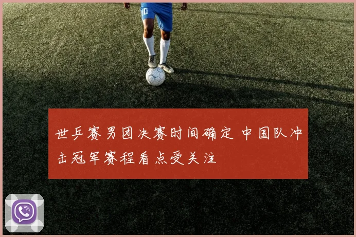 世乒赛男团决赛时间确定 中国队冲击冠军赛程看点受关注