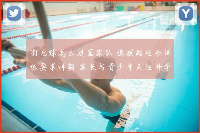 羽毛球怎么进国家队 选拔路径和训练要求详解 家长与青少年关注升学就业新方向