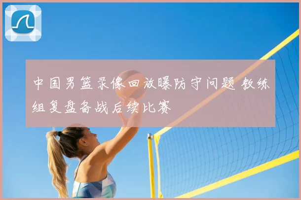 中国男篮录像回放曝防守问题 教练组复盘备战后续比赛