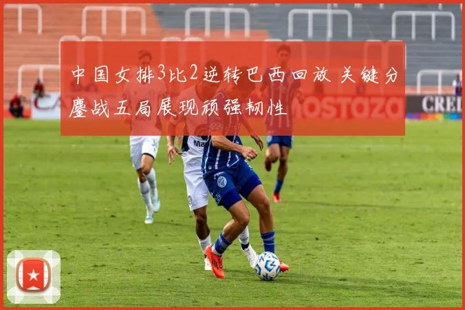 中国女排3比2逆转巴西回放 关键分鏖战五局展现顽强韧性