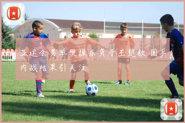 亚运会男单樊振东负于王楚钦 国乒内战结果引关注