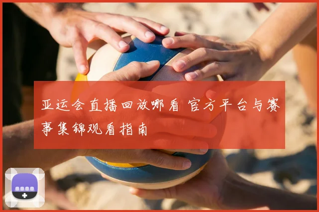 亚运会直播回放哪看 官方平台与赛事集锦观看指南