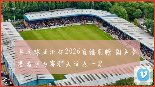 乒乓球亚洲杯2026直播前瞻 国乒参赛看点与赛程关注点一览