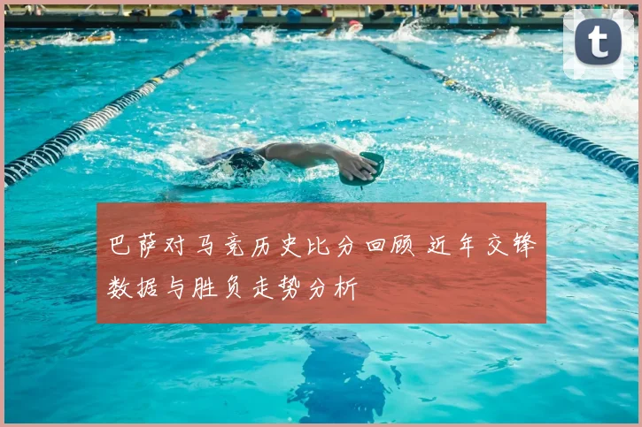 巴萨对马竞历史比分回顾 近年交锋数据与胜负走势分析