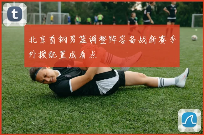 北京首钢男篮调整阵容备战新赛季外援配置成看点