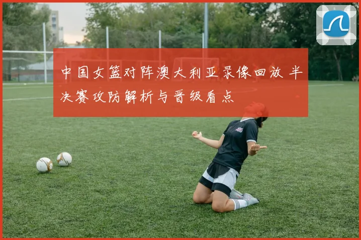 中国女篮对阵澳大利亚录像回放 半决赛攻防解析与晋级看点