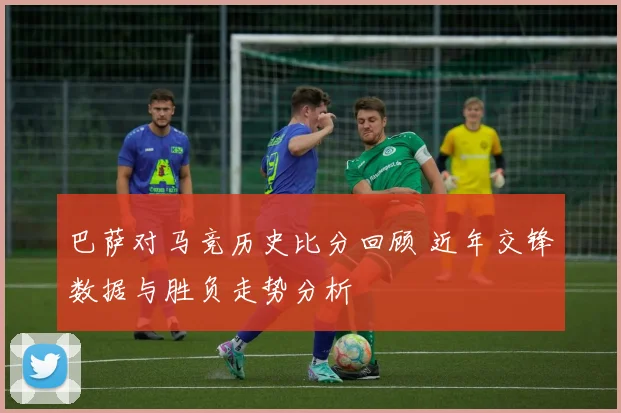 巴萨对马竞历史比分回顾 近年交锋数据与胜负走势分析