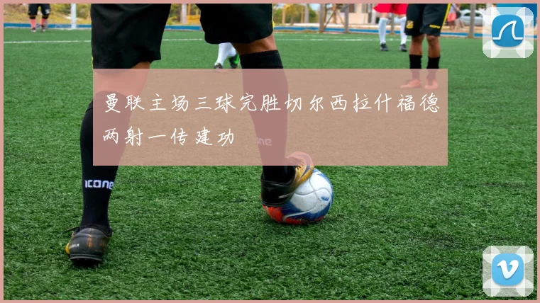 曼联主场三球完胜切尔西拉什福德两射一传建功