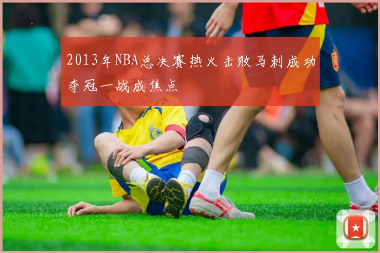 2013年NBA总决赛热火击败马刺成功夺冠一战成焦点